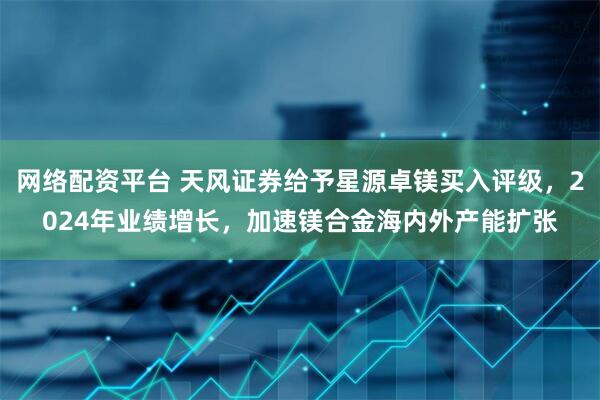 网络配资平台 天风证券给予星源卓镁买入评级，2024年业绩增长，加速镁合金海内外产能扩张