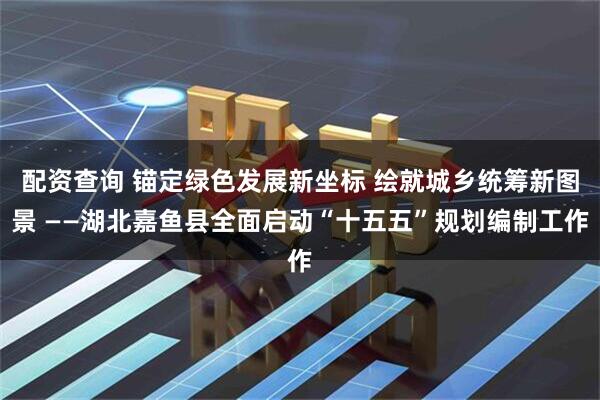 配资查询 锚定绿色发展新坐标 绘就城乡统筹新图景 ——湖北嘉鱼县全面启动“十五五”规划编制工作