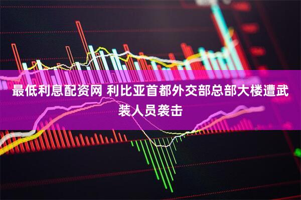 最低利息配资网 利比亚首都外交部总部大楼遭武装人员袭击