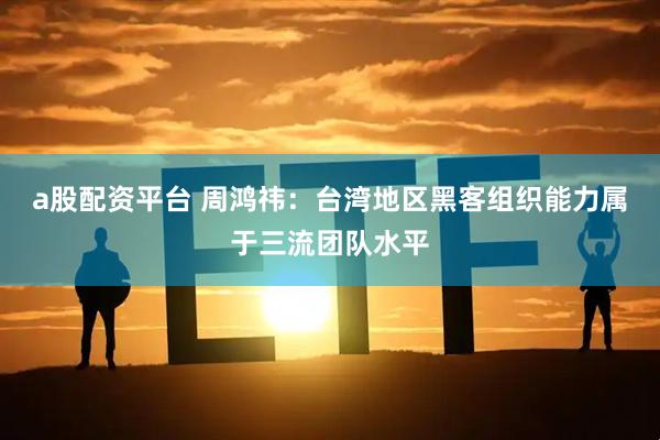 a股配资平台 周鸿祎：台湾地区黑客组织能力属于三流团队水平