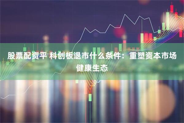 股票配资平 科创板退市什么条件：重塑资本市场健康生态