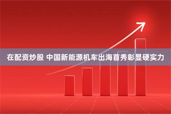 在配资炒股 中国新能源机车出海首秀彰显硬实力
