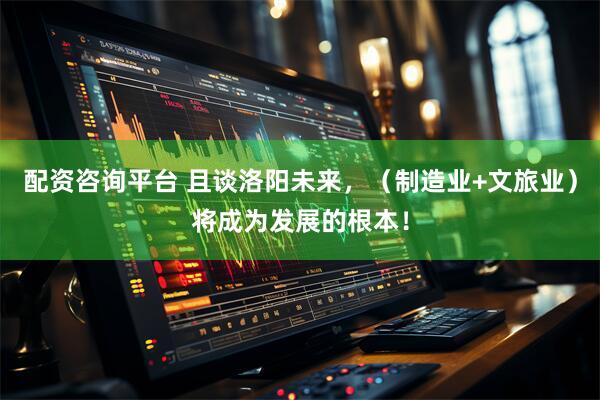 配资咨询平台 且谈洛阳未来，（制造业+文旅业）将成为发展的根本！