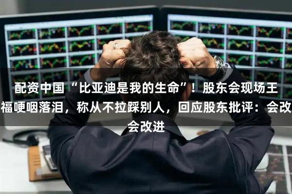 配资中国 “比亚迪是我的生命”！股东会现场王传福哽咽落泪，称从不拉踩别人，回应股东批评：会改进