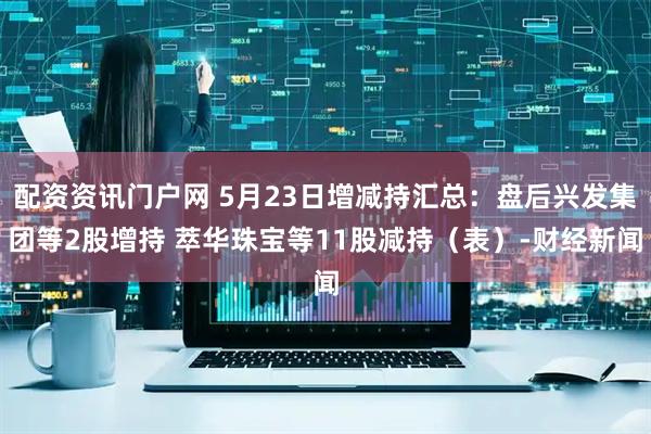 配资资讯门户网 5月23日增减持汇总：盘后兴发集团等2股增持 萃华珠宝等11股减持（表）-财经新闻