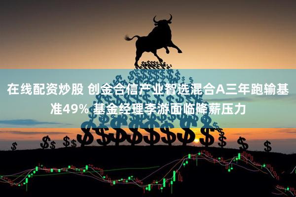 在线配资炒股 创金合信产业智选混合A三年跑输基准49% 基金经理李游面临降薪压力