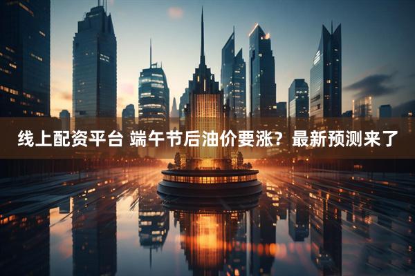 线上配资平台 端午节后油价要涨？最新预测来了