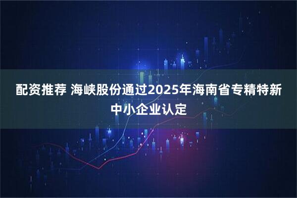 配资推荐 海峡股份通过2025年海南省专精特新中小企业认定