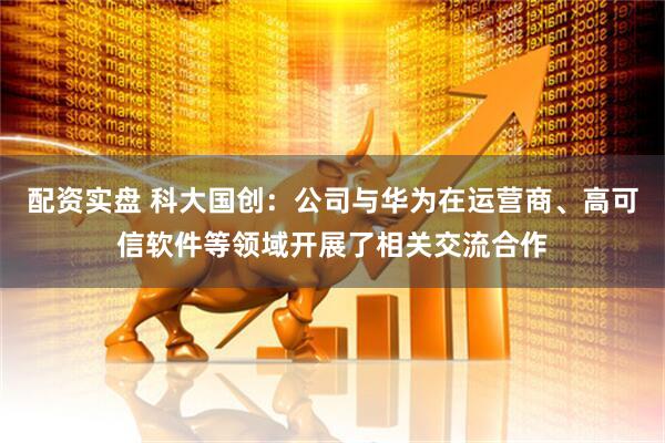 配资实盘 科大国创：公司与华为在运营商、高可信软件等领域开展了相关交流合作