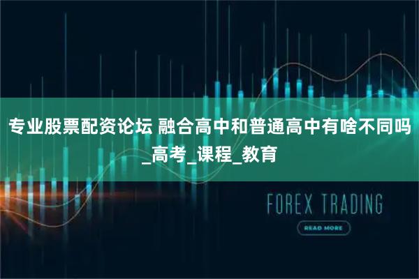 专业股票配资论坛 融合高中和普通高中有啥不同吗_高考_课程_教育