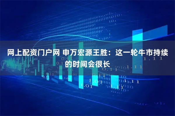 网上配资门户网 申万宏源王胜：这一轮牛市持续的时间会很长