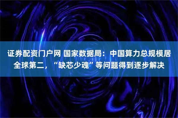 证券配资门户网 国家数据局：中国算力总规模居全球第二，“缺芯少魂”等问题得到逐步解决