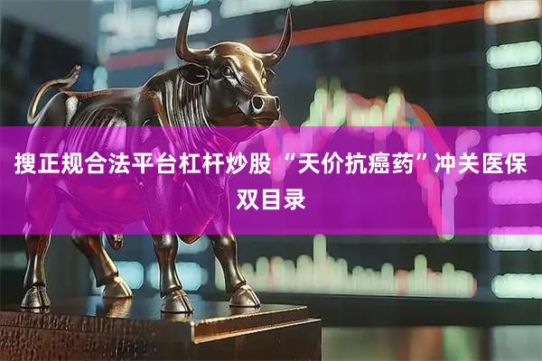 搜正规合法平台杠杆炒股 “天价抗癌药”冲关医保双目录