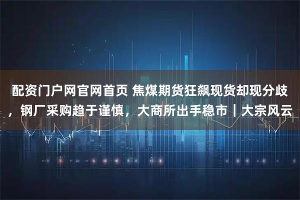 配资门户网官网首页 焦煤期货狂飙现货却现分歧，钢厂采购趋于谨慎，大商所出手稳市｜大宗风云